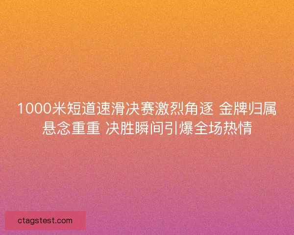 1000米短道速滑决赛激烈角逐 金牌归属悬念重重 决胜瞬间引爆全场热情