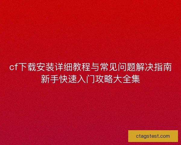 cf下载安装详细教程与常见问题解决指南新手快速入门攻略大全集