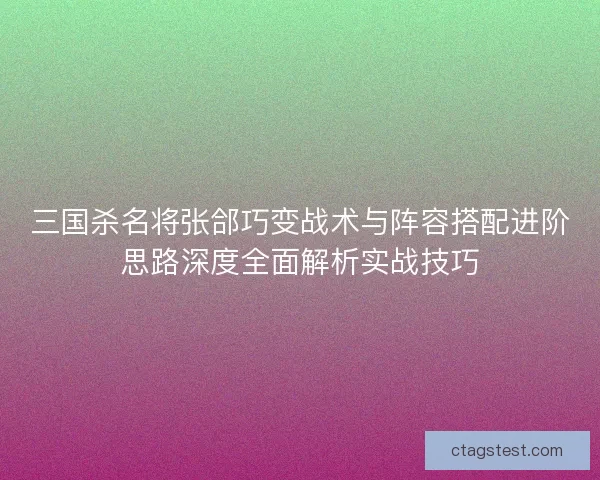 三国杀名将张郃巧变战术与阵容搭配进阶思路深度全面解析实战技巧
