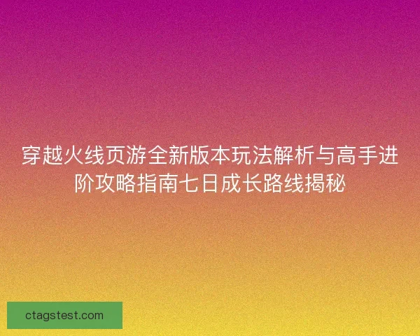 穿越火线页游全新版本玩法解析与高手进阶攻略指南七日成长路线揭秘