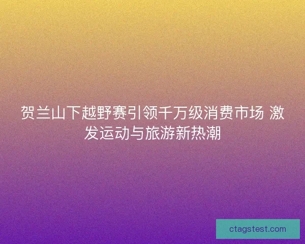 贺兰山下越野赛引领千万级消费市场 激发运动与旅游新热潮