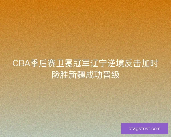 CBA季后赛卫冕冠军辽宁逆境反击加时险胜新疆成功晋级