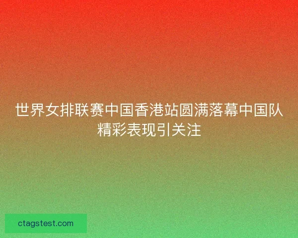 世界女排联赛中国香港站圆满落幕中国队精彩表现引关注