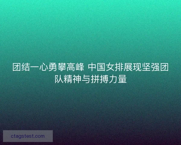 团结一心勇攀高峰 中国女排展现坚强团队精神与拼搏力量