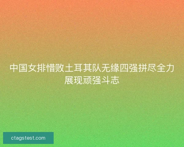中国女排惜败土耳其队无缘四强拼尽全力展现顽强斗志
