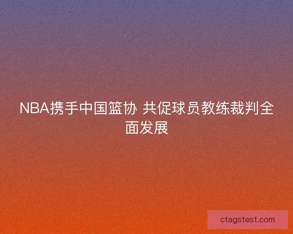 NBA携手中国篮协 共促球员教练裁判全面发展 NBA携手中国篮协 共促球员教练裁判全面发展