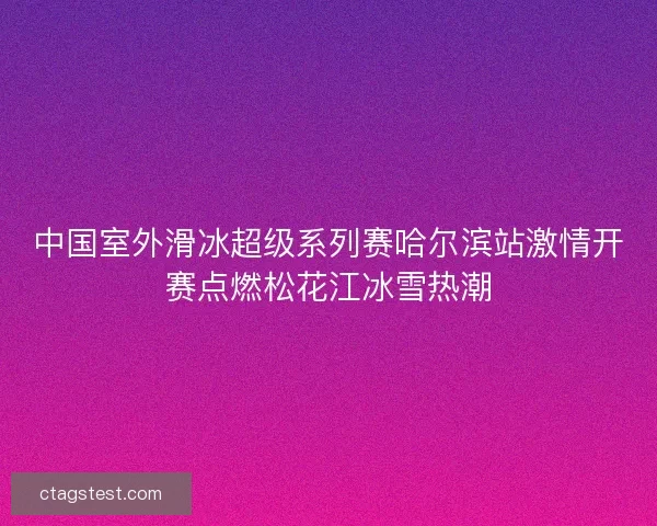 中国室外滑冰超级系列赛哈尔滨站激情开赛点燃松花江冰雪热潮