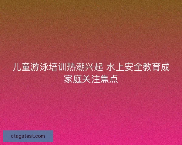 儿童游泳培训热潮兴起 水上安全教育成家庭关注焦点 儿童游泳培训热潮兴起 水上安全教育成家庭关注焦点