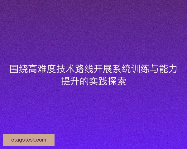围绕高难度技术路线开展系统训练与能力提升的实践探索