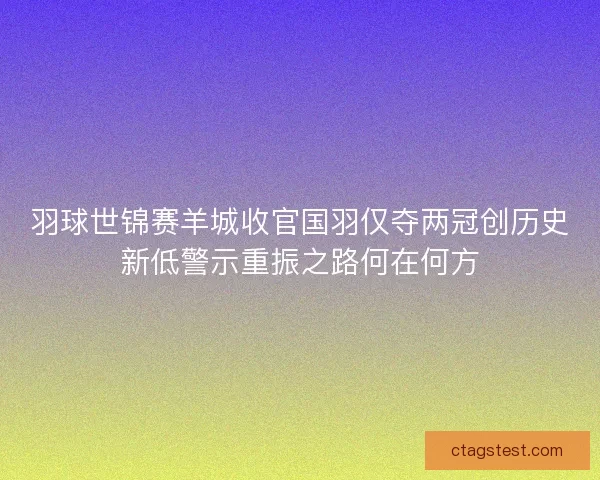 羽球世锦赛羊城收官国羽仅夺两冠创历史新低警示重振之路何在何方