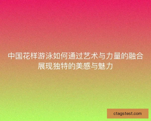 中国花样游泳如何通过艺术与力量的融合展现独特的美感与魅力